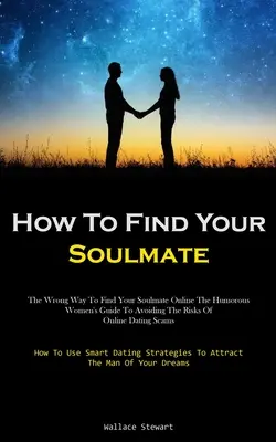 How To Find Your Soulmate: The Wrong Way To Find Your Soulmate Online The Humorous Women's Guide To Avoiding The Risks Of Online Dating Scams (Ho
