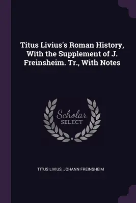 Istoria romană a lui Titus Livius, cu suplimentul lui J. Freinsheim. Tr., cu note - Titus Livius's Roman History, With the Supplement of J. Freinsheim. Tr., With Notes