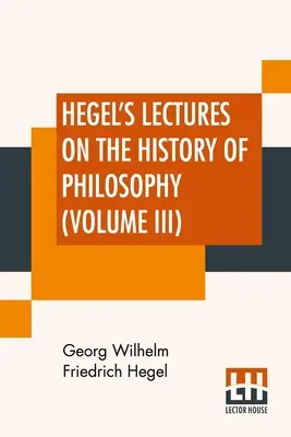 Hegel's Lectures On The History Of Philosophy (Volume III): In Three Volumes - Vol. III. Trans. Din germană De E. S. Haldane, Frances H. Simson - Hegel's Lectures On The History Of Philosophy (Volume III): In Three Volumes - Vol. III. Trans. From The German By E. S. Haldane, Frances H. Simson