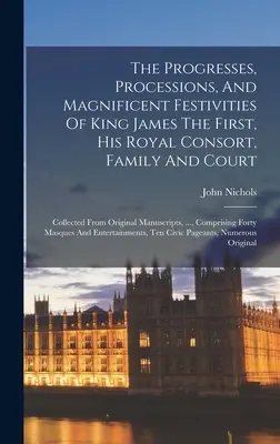 Progresele, procesiunile și festivitățile magnifice ale regelui James I, ale consoartei sale regale, ale familiei și ale curții: Adunate din manuscrisele originale - The Progresses, Processions, And Magnificent Festivities Of King James The First, His Royal Consort, Family And Court: Collected From Original Manuscr