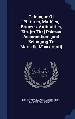Catalogue Of Pictures, Marbles, Bronzes, Antiquities, Etc. [în] Palazzo Accoramboni [și aparținând lui Marcello Massarenti] - Catalogue Of Pictures, Marbles, Bronzes, Antiquities, Etc. [in The] Palazzo Accoramboni [and Belonging To Marcello Massarenti]