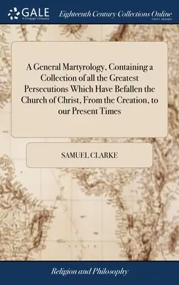 A General Martyrology, Containing a Collection of all the Greatest Persecutions Which Have Befallen the Church of Christ, From the Creation, to our Pr