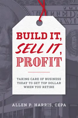 Build It, Sell It, Profit: Îngrijirea afacerii astăzi pentru a obține cel mai bun dolar atunci când vă pensionați - Build It, Sell It, Profit: Taking Care of Business Today to Get Top Dollar When You Retire