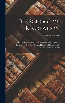 The School of Recreation: Or, The Gentlemans Tutor, to those Most Ingenious Exercises of Hunting, Racing, Hawking, Riding, Cock-fighting, Fowlin