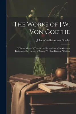 Operele lui J.W. Von Goethe: Călătoriile lui Wilhelm Meister. recreațiile emigranților germani. necazurile tânărului Werther. Afinități elective - The Works of J.W. Von Goethe: Wilhelm Meister's Travels. the Recreations of the German Emigrants. the Sorrows of Young Werther. Elective Affinities