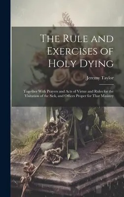 The Rule and Exercises of Holy Dying: Together With Prayers and Acts of Virtue and Rules for the Visitation of the Sick, and Offices Proper for That M