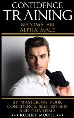 Încredere: Formarea încrederii - Deveniți un mascul alfa prin stăpânirea încrederii, stimei de sine și carismei dvs. - Confidence: Confidence Training - Become An Alpha Male by Mastering Your Confidence, Self Esteem & Charisma