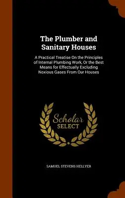 Instalatorul și casele sanitare: Un tratat practic privind principiile lucrărilor de instalații interioare sau cele mai bune mijloace de excludere eficientă a noxelor - The Plumber and Sanitary Houses: A Practical Treatise On the Principles of Internal Plumbing Work, Or the Best Means for Effectually Excluding Noxious