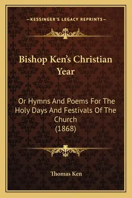 Bishop Ken's Christian Year: Or Hymns And Poems For The Holy Days And Festivals Of The Church (1868)