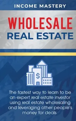 Proprietăți imobiliare cu ridicata: Cel mai rapid mod de a învăța să devii un investitor imobiliar expert folosind vânzarea cu ridicata a proprietăților imobiliare și valorificarea altor peopl - Wholesale Real Estate: The Fastest Way to Learn to be an Expert Real Estate Investor using Real Estate Wholesaling and Leveraging Other Peopl
