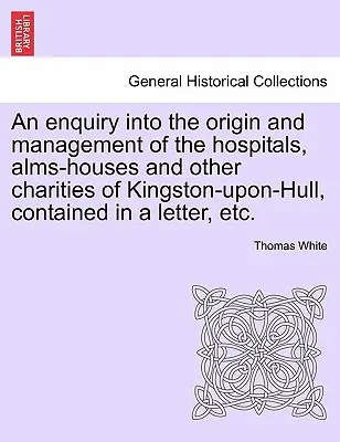 O anchetă privind originea și gestionarea spitalelor, a azilurilor și a altor organizații caritabile din Kingston-Upon-Hull, cuprinsă într-o scrisoare, etc. - An Enquiry Into the Origin and Management of the Hospitals, Alms-Houses and Other Charities of Kingston-Upon-Hull, Contained in a Letter, Etc.