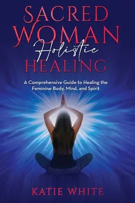 Vindecarea holistică a femeii sacre: Un ghid cuprinzător pentru vindecarea corpului, minții și spiritului feminin - Sacred Woman Holistic Healing: A Comprehensive Guide to Healing the Feminine Body, Mind, and Spirit