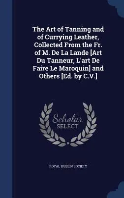 The Art of Tanning and of Curry Leather, Collected From the Fr. of M. De La Lande [Art Du Tanneur, L'art De Faire Le Maroquin] and Others [Ed. by C - The Art of Tanning and of Currying Leather, Collected From the Fr. of M. De La Lande [Art Du Tanneur, L'art De Faire Le Maroquin] and Others [Ed. by C