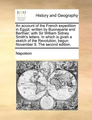 An Account of the French Expedition in Egypt; Written by Buonaparte and Berthier; With Sir William Sidney Smith's Letters. in Which Is Given a Sketch