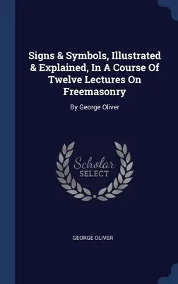 Signs & Symbols, Illustrated & Explained, In A Course Of Twelve Lectures On Freemasonry: De George Oliver - Signs & Symbols, Illustrated & Explained, In A Course Of Twelve Lectures On Freemasonry: By George Oliver