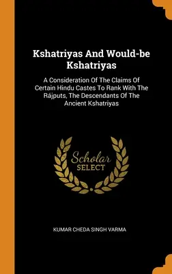 Kshatriyas And Would-be Kshatriyas: O analiză a pretențiilor anumitor caste hinduse de a se număra printre Rjputs, descendenții vechilor Ksh - Kshatriyas And Would-be Kshatriyas: A Consideration Of The Claims Of Certain Hindu Castes To Rank With The Rjputs, The Descendants Of The Ancient Ksh