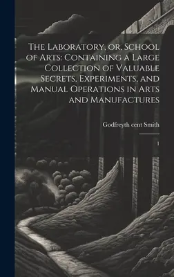 The Laboratory, or, School of Arts: Containing a Large Collection of Valuable Secrets, Experiments, and Manual Operations in Arts and Manufactures: 1