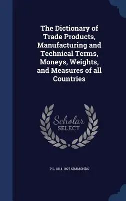 Dicționarul produselor comerciale, al termenilor de fabricație și tehnici, al monedelor, greutăților și măsurilor din toate țările - The Dictionary of Trade Products, Manufacturing and Technical Terms, Moneys, Weights, and Measures of all Countries