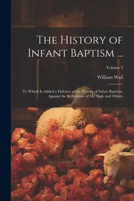 The History of Infant Baptism ...: La care se adaugă o apărare a istoriei botezului infantil, împotriva reflecțiilor domnului Gale și ale altora; Volum - The History of Infant Baptism ...: To Which Is Added a Defence of the History of Infant Baptism, Against the Reflections of Mr. Gale and Others; Volum