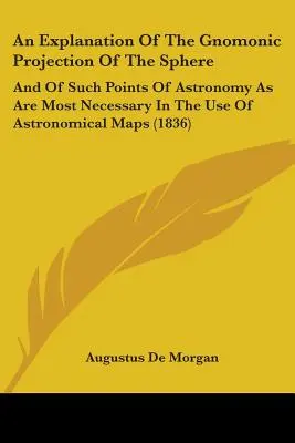 An Explanation Of The Gnomonic Projection Of The Sphere: Și a acelor puncte de astronomie care sunt cele mai necesare în utilizarea hărților astronomice - An Explanation Of The Gnomonic Projection Of The Sphere: And Of Such Points Of Astronomy As Are Most Necessary In The Use Of Astronomical Maps