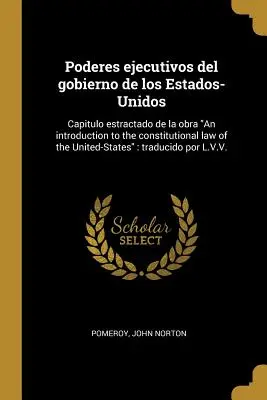 Poderes ejecutivos del gobierno de los Estados-Unidos: Capitulo estractado de la obra An introduction to the constitutional law of the United-States