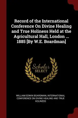 Raportul Conferinței internaționale privind vindecarea divină și adevărata sfințenie, desfășurată la Agricultural Hall, Londra ... 1885 [De W.E. Boardman] - Record of the International Conference On Divine Healing and True Holiness Held at the Agricultural Hall, London ... 1885 [By W.E. Boardman]