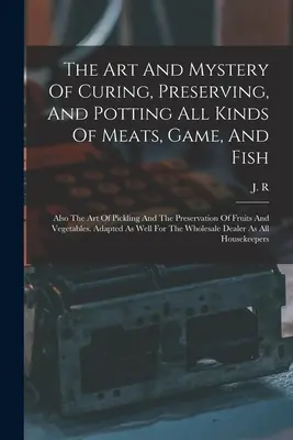The Art And Mystery Of Curing, Preserving, And Potting All Kinds Of Meats, Game, And Fish: De asemenea, arta murăturilor și a conservării fructelor și - The Art And Mystery Of Curing, Preserving, And Potting All Kinds Of Meats, Game, And Fish: Also The Art Of Pickling And The Preservation Of Fruits And