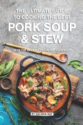 Ghidul final pentru a găti cea mai bună supă și tocană de porc: 30 dintre cele mai bune rețete într-o singură carte de bucate - The Ultimate Guide to Cooking the Best Pork Soup and Stew: 30 of the Best Recipes in One Cookbook