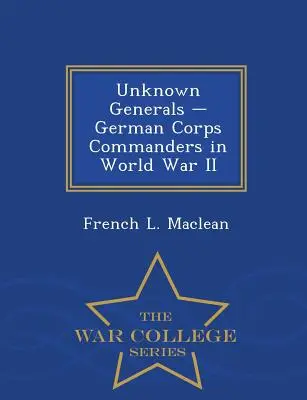 Generali necunoscuți - Comandanți de corp de armată germani în al Doilea Război Mondial - War College Series - Unknown Generals - German Corps Commanders in World War II - War College Series
