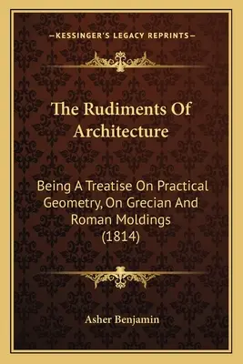 Rudimente de arhitectură: Being A Treatise On Practical Geometry, On Grecian And Roman Moldings (1814) - The Rudiments Of Architecture: Being A Treatise On Practical Geometry, On Grecian And Roman Moldings (1814)