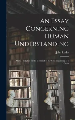 An Essay Concerning Human Understanding; With Thoughts on the Conduct of the Understanding. La care - An Essay Concerning Human Understanding; With Thoughts on the Conduct of the Understanding. To Which