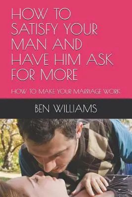 Cum să-ți satisfaci bărbatul și să-l faci să ceară mai mult: Cum să vă faceți căsnicia să funcționeze - How to Satisfy Your Man and Have Him Ask for More: How to Make Your Marriage Work