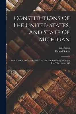 Constituțiile Statelor Unite și ale statului Michigan: Cu Ordonanța din 1787 și Actul de admitere a statului Michigan în Uniune, etc. - Constitutions Of The United States, And State Of Michigan: With The Ordinance Of 1787, And The Act Admitting Michigan Into The Union, &c