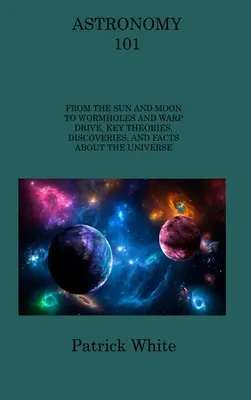 Astronomie 101: De la Soare și Lună la găurile de vierme și motorul Warp, teorii cheie, descoperiri și fapte despre Univers - Astronomy 101: From the Sun and Moon to Wormholes and Warp Drive, Key Theories, Discoveries, and Facts about the Universe