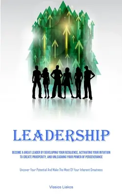 Leadership: Become A Great Leader By Developing Your Resilience, Activating Your Intuition To Create Prosperity, And Unleashing Yo