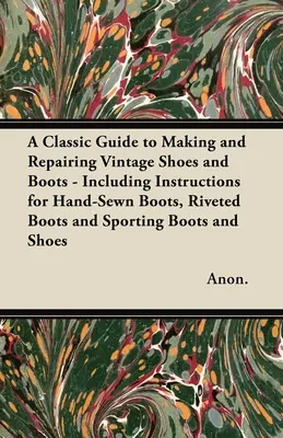 Un ghid clasic pentru confecționarea și repararea pantofilor și cizmelor de epocă - cu instrucțiuni pentru cizme cusute manual, cizme cu nituri și cizme sportive și pantofi - A Classic Guide to Making and Repairing Vintage Shoes and Boots - Including Instructions for Hand-Sewn Boots, Riveted Boots and Sporting Boots and Sho
