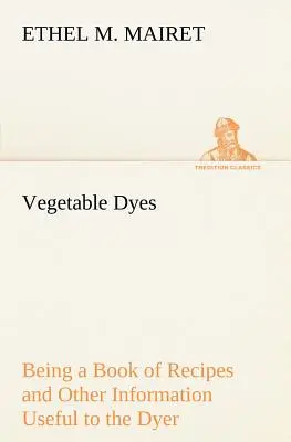 Vopsele vegetale: o carte de rețete și alte informații utile pentru vopsitor - Vegetable Dyes Being a Book of Recipes and Other Information Useful to the Dyer