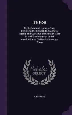 Te Rou: Or, the Maori at Home. a Tale, Exhibiting the Social Life, Manners, Habits, and Customs of the Maori Race in New Zeala