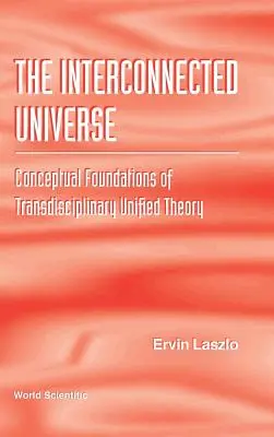 Interconnected Universe, The: Bazele conceptuale ale teoriei unificate transdisciplinare - Interconnected Universe, The: Conceptual Foundations of Transdisciplinary Unified Theory