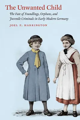 The Unwanted Child: Soarta copiilor găsiți, a orfanilor și a infractorilor minori în Germania modernă timpurie: The Fate of Foundlings, Orphans, and Juvenile Criminals in Early Modern Germany - The Unwanted Child: The Fate of Foundlings, Orphans, and Juvenile Criminals in Early Modern Germany