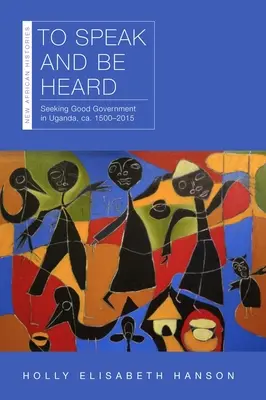 To Speak and Be Heard: Căutarea unei bune guvernări în Uganda, Ca. 1500-2015 - To Speak and Be Heard: Seeking Good Government in Uganda, Ca. 1500-2015
