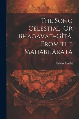 Cântecul celest, sau Bhagavad-Gt, din Mahbhrata - The Song Celestial, Or Bhagavad-Gt, From the Mahbhrata