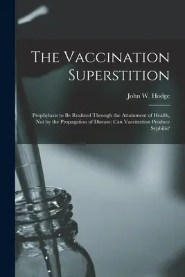 Superstiția vaccinării: Profilaxia trebuie realizată prin obținerea sănătății, nu prin propagarea bolilor; vaccinarea poate produce - The Vaccination Superstition: Prophylaxis to Be Realized Through the Attainment of Health, Not by the Propagation of Disease; Can Vaccination Produc