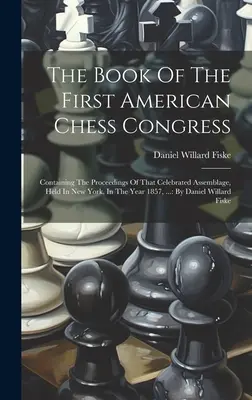 Cartea primului congres american de șah: Containing The Proceedings Of That Celebrated Assemblage, Held In New York, In The Year 1857, ...: By D - The Book Of The First American Chess Congress: Containing The Proceedings Of That Celebrated Assemblage, Held In New York, In The Year 1857, ...: By D
