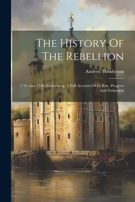 Istoria rebeliunii: 1745 și 1746. Conținând, o relatare completă a creșterii, progresului și extincției sale - The History Of The Rebellion: 1745 And 1746. Containing, A Full Account Of Its Rise, Progress And Extinction