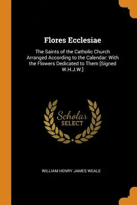 Flores Ecclesiae: The Saints of the Catholic Church Arranged According to the Calendar: Cu florile dedicate lor [Semnat W.H.J - Flores Ecclesiae: The Saints of the Catholic Church Arranged According to the Calendar: With the Flowers Dedicated to Them [Signed W.H.J