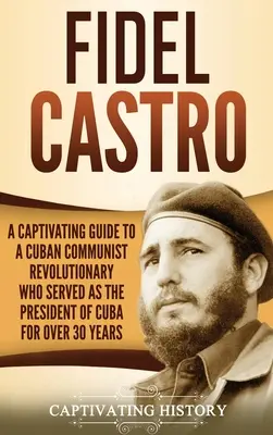 Fidel Castro: A Captivating Guide to a Cuban Communist Revolutionary Who Served as the President of Cuba for Over 30 Years (Un ghid captivant al revoluționarului comunist cubanez care a fost președintele Cubei timp de peste 30 de ani) - Fidel Castro: A Captivating Guide to a Cuban Communist Revolutionary Who Served as the President of Cuba for Over 30 Years