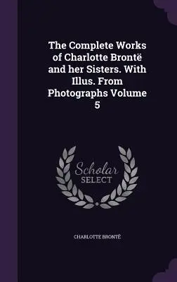 Operele complete ale lui Charlotte Bront și ale surorilor sale. Cu ilustr. Din fotografii Volumul 5 - The Complete Works of Charlotte Bront and her Sisters. With Illus. From Photographs Volume 5