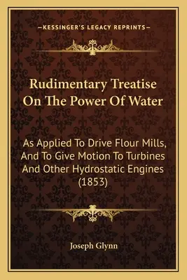 Tratat Rudimentar Despre Puterea Apei: As Applied To Drive Flour Mills, And To Give Motion To Turbines And Other Hydrostatic Engines - Rudimentary Treatise On The Power Of Water: As Applied To Drive Flour Mills, And To Give Motion To Turbines And Other Hydrostatic Engines