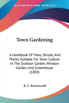 Town Gardening: A Handbook Of Trees, Shrubs, And Plants Suitable For Town Culture In The Outdoor Garden, Window Garden, And Greenhouse